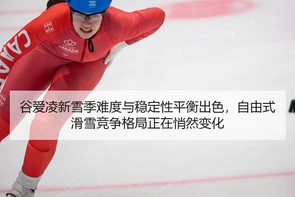 谷爱凌新雪季难度与稳定性平衡出色，自由式滑雪竞争格局正在悄然变化